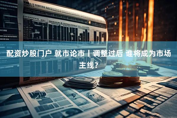 配资炒股门户 就市论市丨调整过后 谁将成为市场主线？