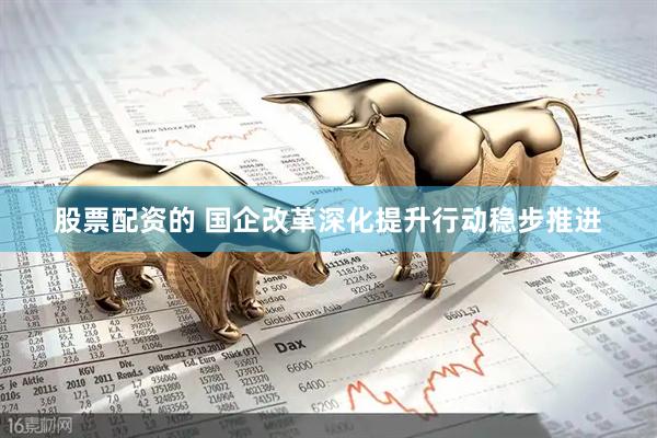 股票配资的 国企改革深化提升行动稳步推进