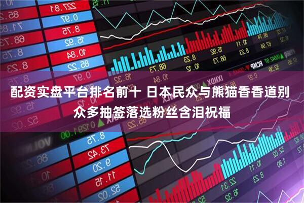 配资实盘平台排名前十 日本民众与熊猫香香道别 众多抽签落选粉丝含泪祝福