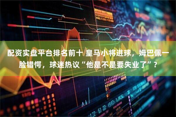 配资实盘平台排名前十 皇马小将进球，姆巴佩一脸错愕，球迷热议“他是不是要失业了”？