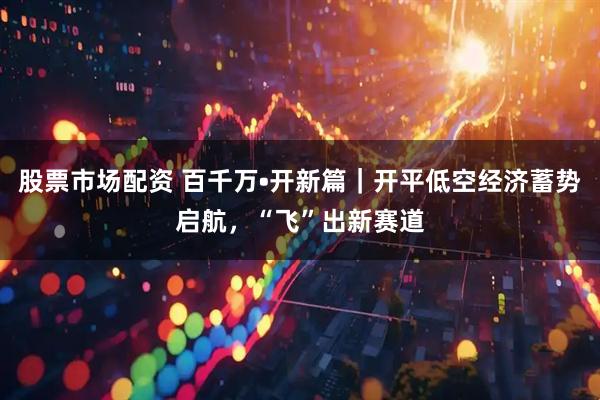 股票市场配资 百千万•开新篇｜开平低空经济蓄势启航，“飞”出新赛道