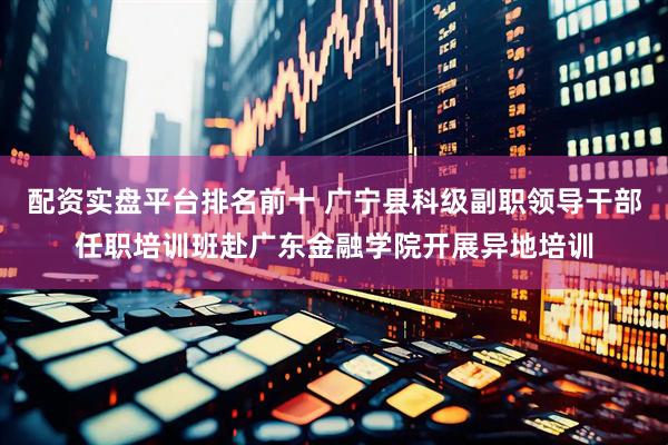 配资实盘平台排名前十 广宁县科级副职领导干部任职培训班赴广东金融学院开展异地培训