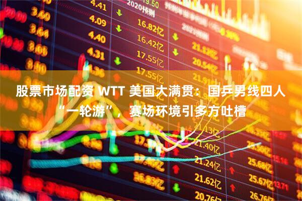 股票市场配资 WTT 美国大满贯：国乒男线四人“一轮游”，赛场环境引多方吐槽