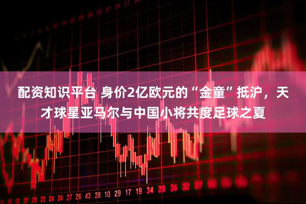 配资知识平台 身价2亿欧元的“金童”抵沪，天才球星亚马尔与中国小将共度足球之夏