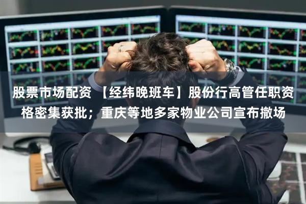 股票市场配资 【经纬晚班车】股份行高管任职资格密集获批；重庆等地多家物业公司宣布撤场