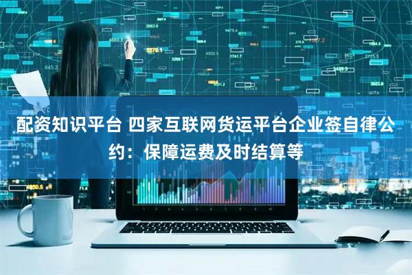 配资知识平台 四家互联网货运平台企业签自律公约：保障运费及时结算等