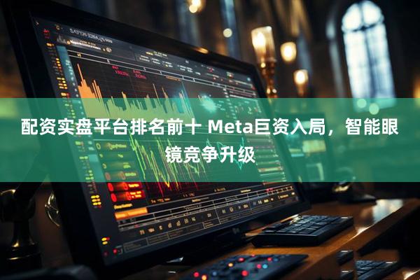 配资实盘平台排名前十 Meta巨资入局，智能眼镜竞争升级