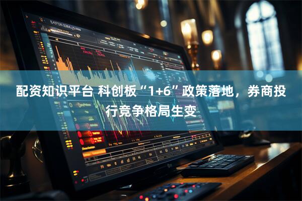 配资知识平台 科创板“1+6”政策落地，券商投行竞争格局生变