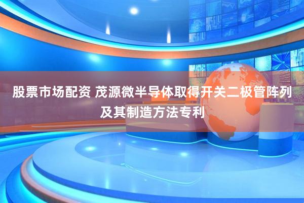 股票市场配资 茂源微半导体取得开关二极管阵列及其制造方法专利