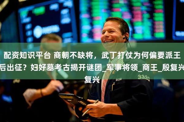 配资知识平台 商朝不缺将，武丁打仗为何偏要派王后出征？妇好墓考古揭开谜团_军事将领_商王_殷复兴