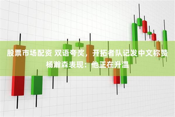 股票市场配资 双语夸奖，开拓者队记发中文称赞杨瀚森表现：他正在升温