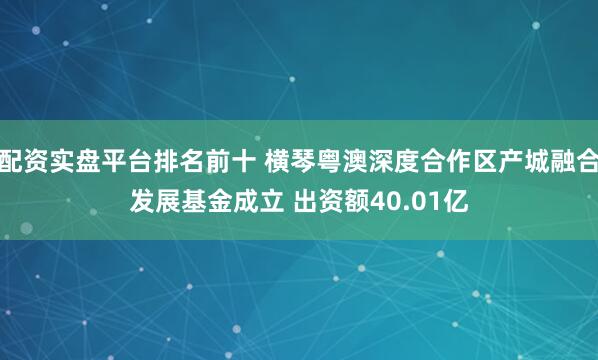配资实盘平台排名前十 横琴粤澳深度合作区产城融合发展基金成立 出资额40.01亿