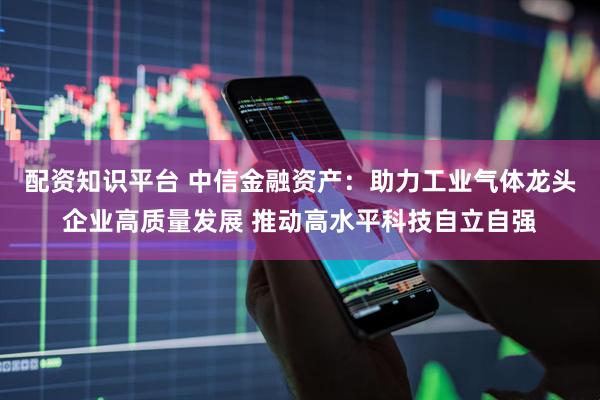 配资知识平台 中信金融资产：助力工业气体龙头企业高质量发展 推动高水平科技自立自强