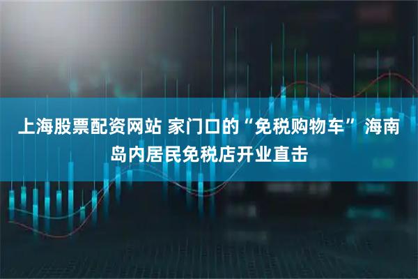 上海股票配资网站 家门口的“免税购物车” 海南岛内居民免税店开业直击