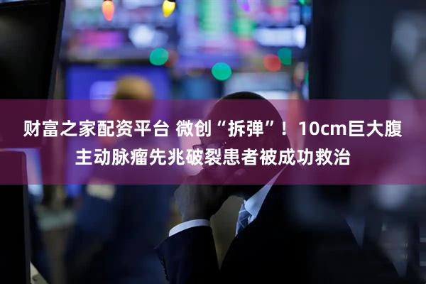 财富之家配资平台 微创“拆弹”！10cm巨大腹主动脉瘤先兆破裂患者被成功救治