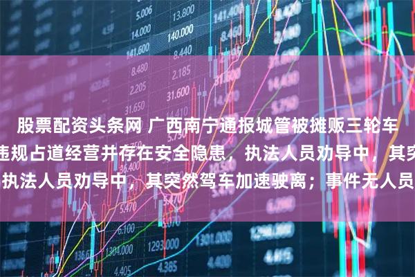 股票配资头条网 广西南宁通报城管被摊贩三轮车带行两三百米：该商贩违规占道经营并存在安全隐患，执法人员劝导中，其突然驾车加速驶离；事件无人员受伤