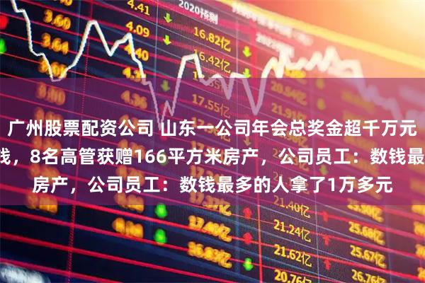 广州股票配资公司 山东一公司年会总奖金超千万元，36名员工现场数钱，8名高管获赠166平方米房产，公司员工：数钱最多的人拿了1万多元