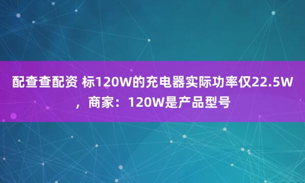 配查查配资 标120W的充电器实际功率仅22.5W，商家：120W是产品型号