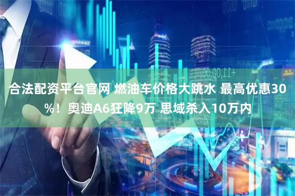 合法配资平台官网 燃油车价格大跳水 最高优惠30%！奥迪A6狂降9万 思域杀入10万内