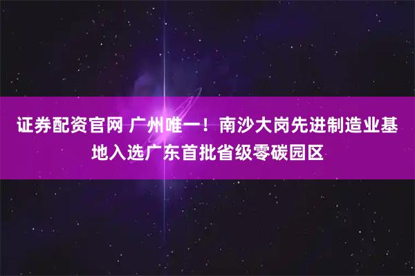 证券配资官网 广州唯一！南沙大岗先进制造业基地入选广东首批省级零碳园区