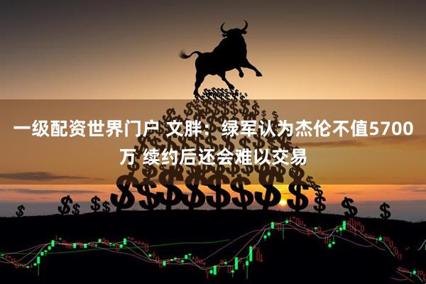 一级配资世界门户 文胖：绿军认为杰伦不值5700万 续约后还会难以交易