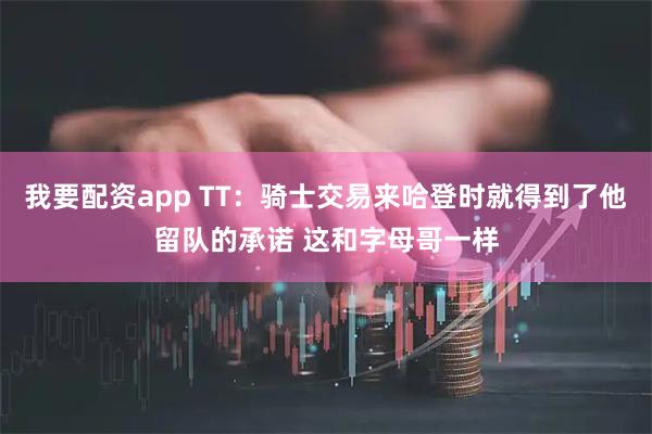 我要配资app TT：骑士交易来哈登时就得到了他留队的承诺 这和字母哥一样